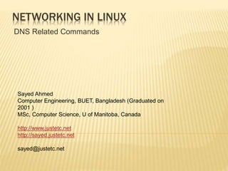 NETWORKING IN LINUX
DNS Related Commands
Sayed Ahmed
Computer Engineering, BUET, Bangladesh (Graduated on
2001 )
MSc, Computer Science, U of Manitoba, Canada
http://www.justetc.net
http://sayed.justetc.net
sayed@justetc.net
 