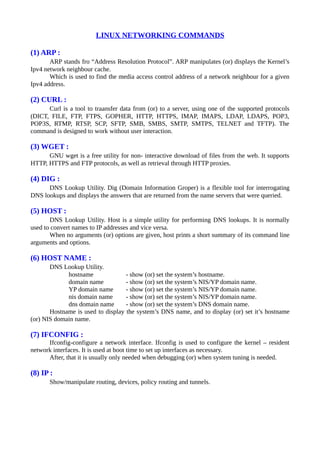 LINUX NETWORKING COMMANDS
(1) ARP :
ARP stands fro “Address Resolution Protocol”. ARP manipulates (or) displays the Kernel’s
Ipv4 network neighbour cache.
Which is used to find the media access control address of a network neighbour for a given
Ipv4 address.
(2) CURL :
Curl is a tool to traansfer data from (or) to a server, using one of the supported protocols
(DICT, FILE, FTP, FTPS, GOPHER, HTTP, HTTPS, IMAP, IMAPS, LDAP, LDAPS, POP3,
POP3S, RTMP, RTSP, SCP, SFTP, SMB, SMBS, SMTP, SMTPS, TELNET and TFTP). The
command is designed to work without user interaction.
(3) WGET :
GNU wget is a free utility for non- interactive download of files from the web. It supports
HTTP, HTTPS and FTP protocols, as well as retrieval through HTTP proxies.
(4) DIG :
DNS Lookup Utility. Dig (Domain Information Groper) is a flexible tool for interrogating
DNS lookups and displays the answers that are returned from the name servers that were queried.
(5) HOST :
DNS Lookup Utility. Host is a simple utility for performing DNS lookups. It is normally
used to convert names to IP addresses and vice versa.
When no arguments (or) options are given, host prints a short summary of its command line
arguments and options.
(6) HOST NAME :
DNS Lookup Utility.
hostname - show (or) set the system’s hostname.
domain name - show (or) set the system’s NIS/YP domain name.
YP domain name - show (or) set the system’s NIS/YP domain name.
nis domain name - show (or) set the system’s NIS/YP domain name.
dns domain name - show (or) set the system’s DNS domain name.
Hostname is used to display the system’s DNS name, and to display (or) set it’s hostname
(or) NIS domain name.
(7) IFCONFIG :
Ifconfig-configure a network interface. Ifconfig is used to configure the kernel – resident
network interfaces. It is used at boot time to set up interfaces as necessary.
After, that it is usually only needed when debugging (or) when system tuning is needed.
(8) IP :
Show/manipulate routing, devices, policy routing and tunnels.
 