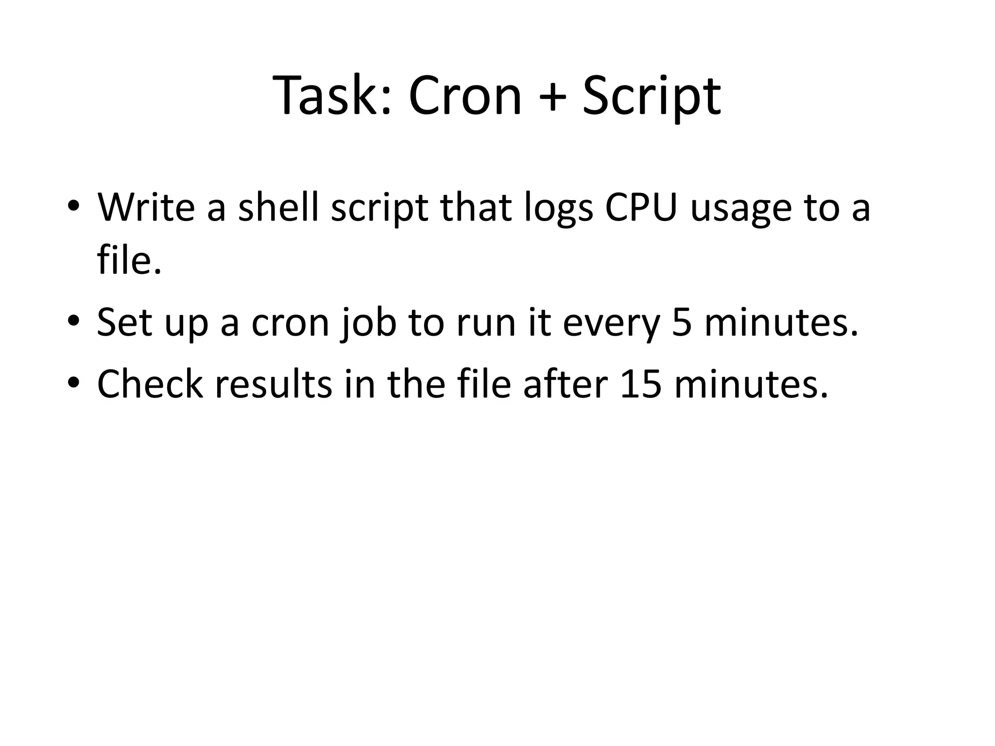 Task: Cron + Script
• Write a shell script that logs CPU usage to a
file.
• Set up a cron job to run it every 5 minutes.
• Check results in the file after 15 minutes.
 