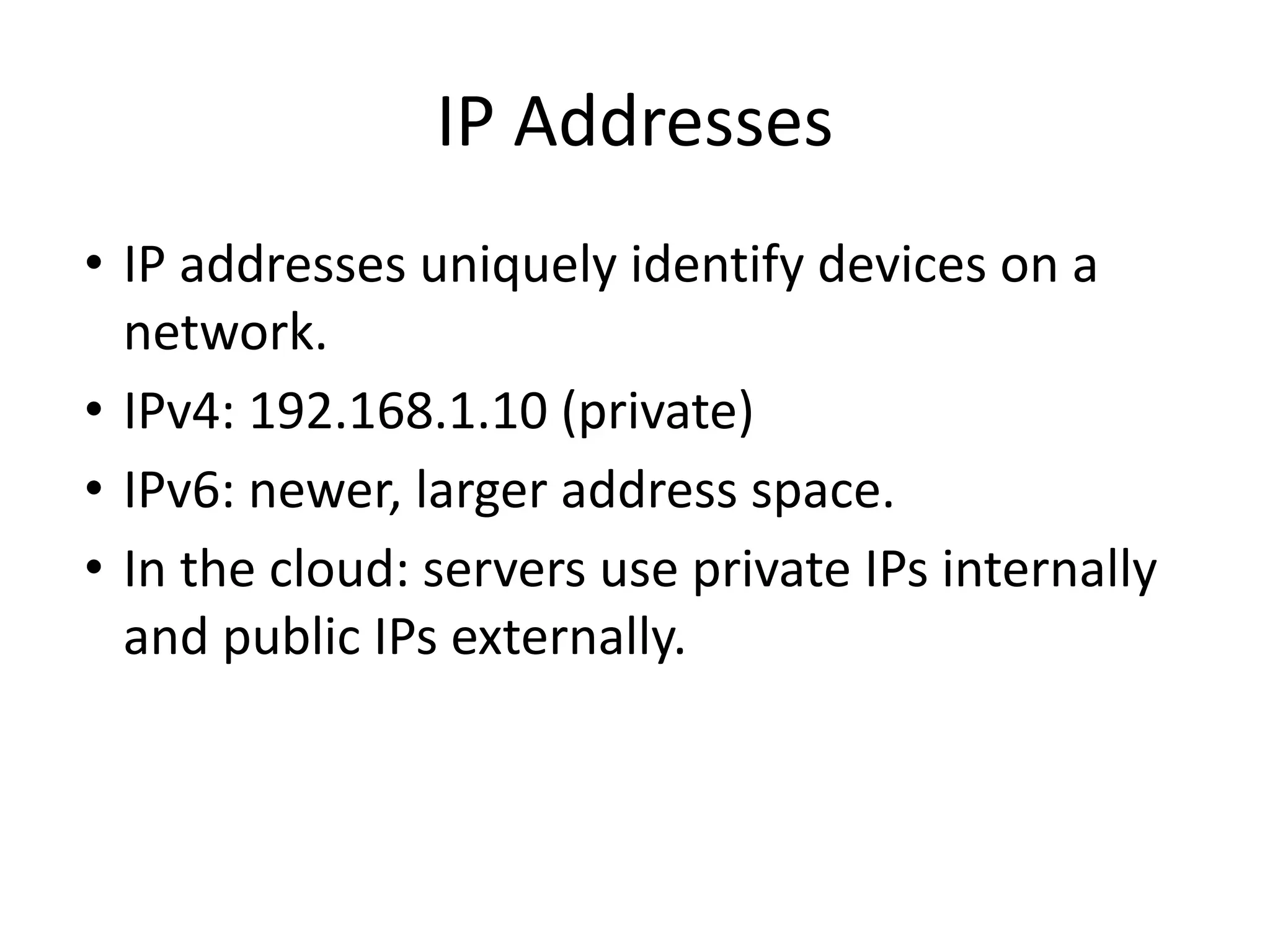 IP Addresses
• IP addresses uniquely identify devices on a
network.
• IPv4: 192.168.1.10 (private)
• IPv6: newer, larger address space.
• In the cloud: servers use private IPs internally
and public IPs externally.
 