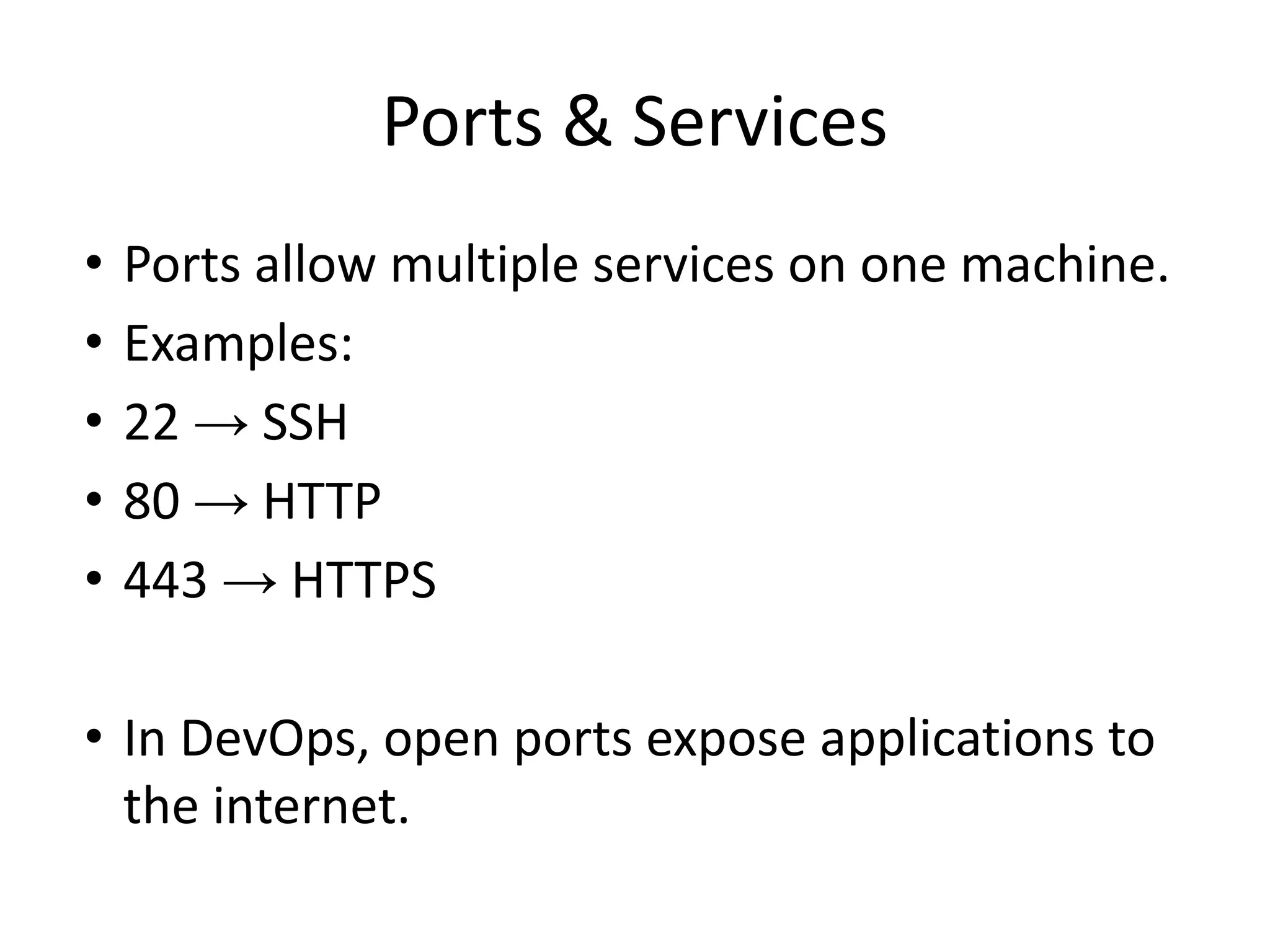 Ports & Services
• Ports allow multiple services on one machine.
• Examples:
• 22 → SSH
• 80 → HTTP
• 443 → HTTPS
• In DevOps, open ports expose applications to
the internet.
 