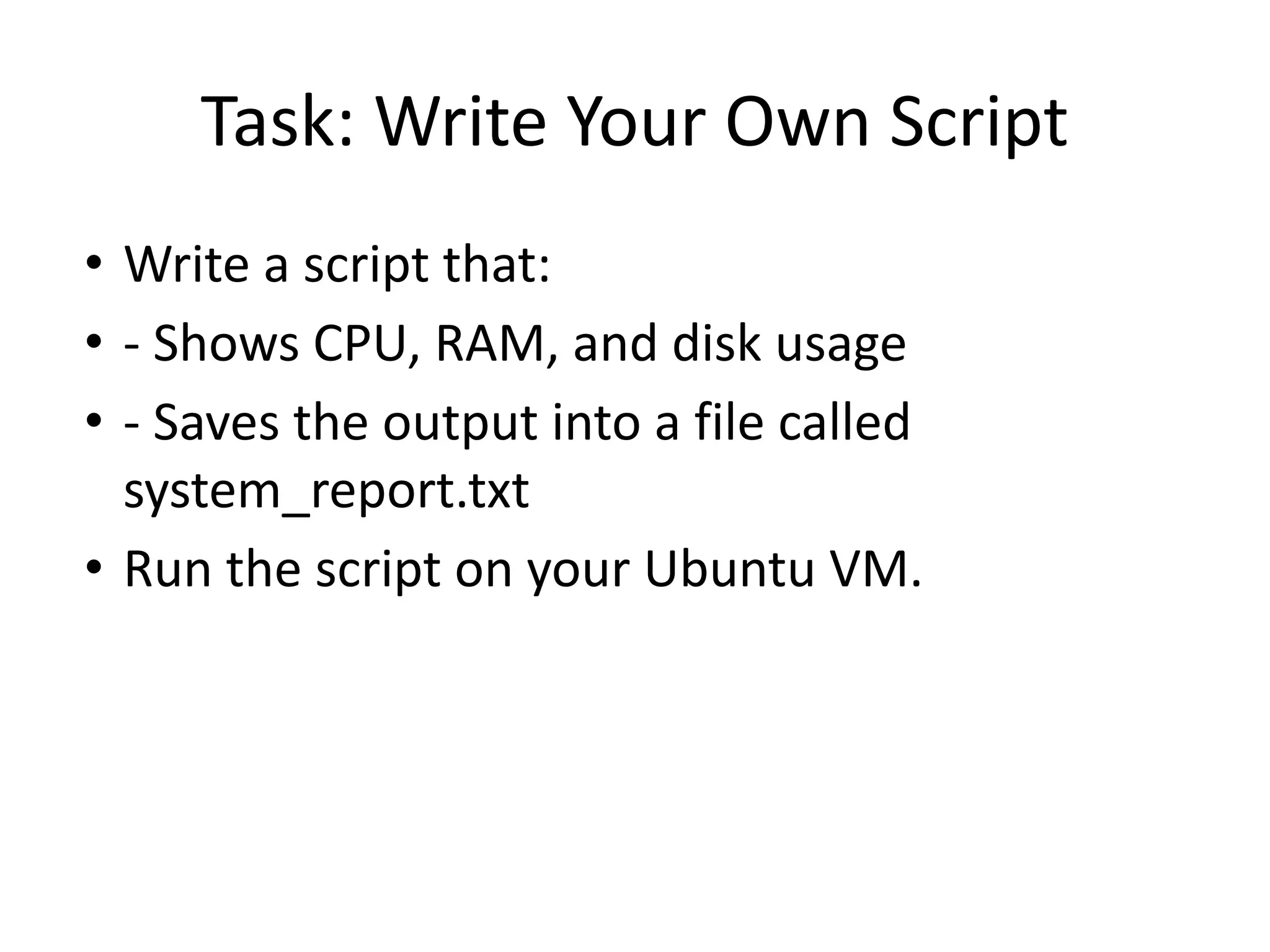 Task: Write Your Own Script
• Write a script that:
• - Shows CPU, RAM, and disk usage
• - Saves the output into a file called
system_report.txt
• Run the script on your Ubuntu VM.
 