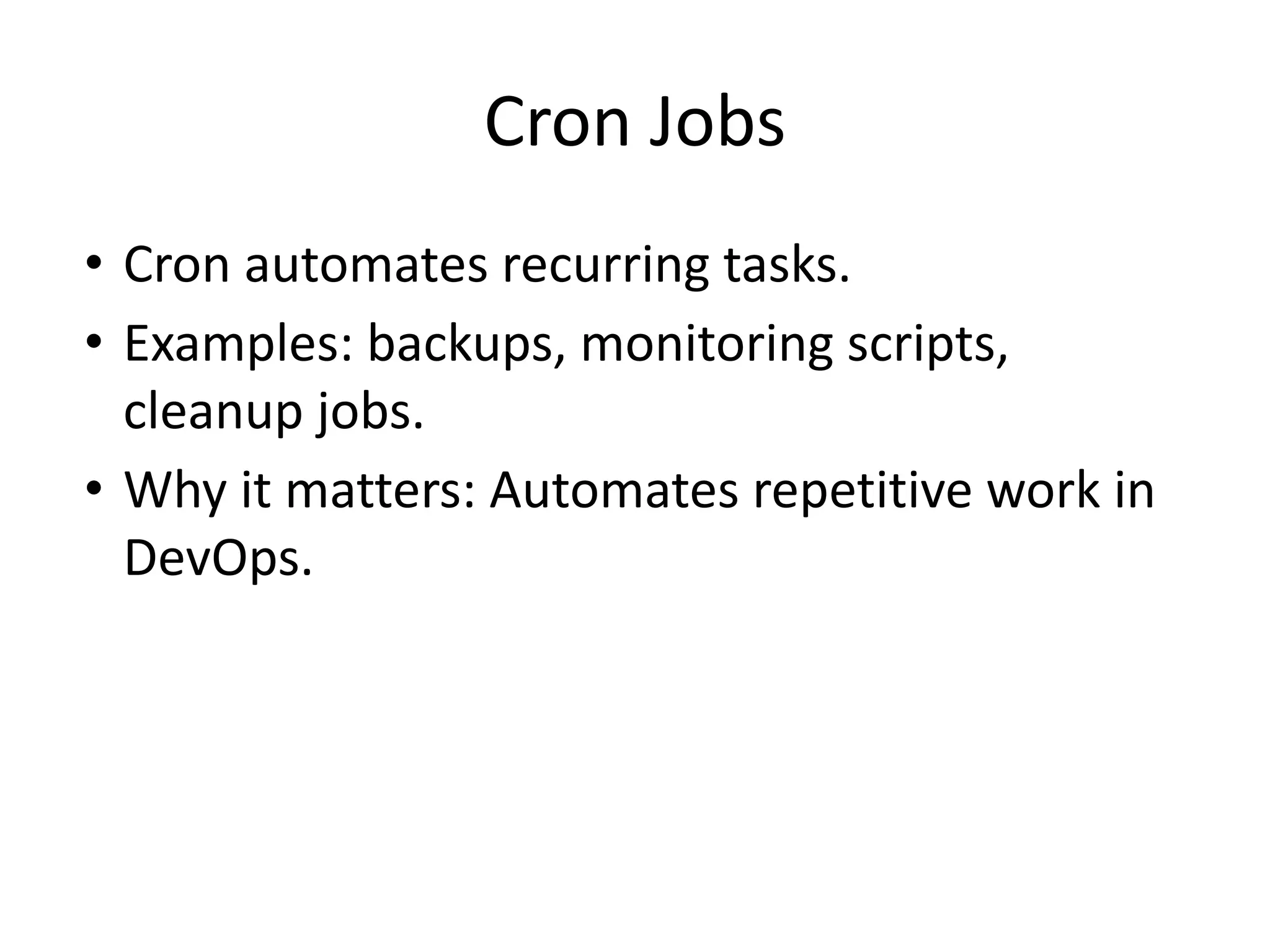 Cron Jobs
• Cron automates recurring tasks.
• Examples: backups, monitoring scripts,
cleanup jobs.
• Why it matters: Automates repetitive work in
DevOps.
 