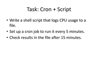 Task: Cron + Script
• Write a shell script that logs CPU usage to a
file.
• Set up a cron job to run it every 5 minutes.
• Check results in the file after 15 minutes.
 