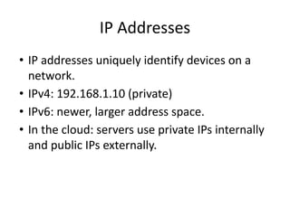 IP Addresses
• IP addresses uniquely identify devices on a
network.
• IPv4: 192.168.1.10 (private)
• IPv6: newer, larger address space.
• In the cloud: servers use private IPs internally
and public IPs externally.
 