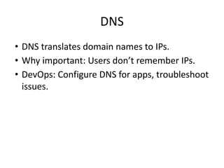 DNS
• DNS translates domain names to IPs.
• Why important: Users don’t remember IPs.
• DevOps: Configure DNS for apps, troubleshoot
issues.
 