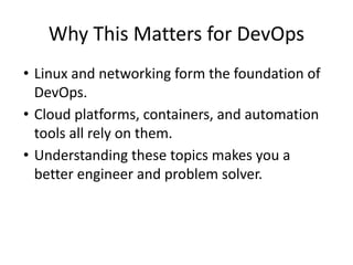 Why This Matters for DevOps
• Linux and networking form the foundation of
DevOps.
• Cloud platforms, containers, and automation
tools all rely on them.
• Understanding these topics makes you a
better engineer and problem solver.
 