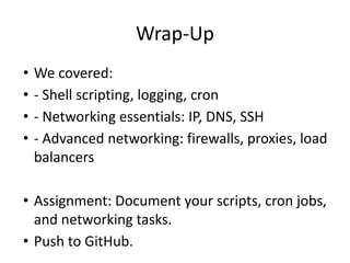 Wrap-Up
• We covered:
• - Shell scripting, logging, cron
• - Networking essentials: IP, DNS, SSH
• - Advanced networking: firewalls, proxies, load
balancers
• Assignment: Document your scripts, cron jobs,
and networking tasks.
• Push to GitHub.
 