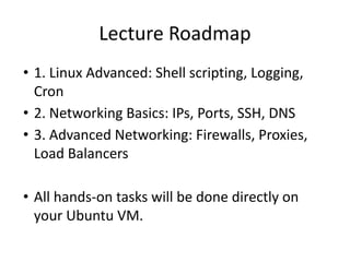 Lecture Roadmap
• 1. Linux Advanced: Shell scripting, Logging,
Cron
• 2. Networking Basics: IPs, Ports, SSH, DNS
• 3. Advanced Networking: Firewalls, Proxies,
Load Balancers
• All hands-on tasks will be done directly on
your Ubuntu VM.
 