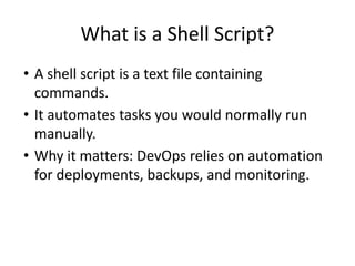 What is a Shell Script?
• A shell script is a text file containing
commands.
• It automates tasks you would normally run
manually.
• Why it matters: DevOps relies on automation
for deployments, backups, and monitoring.
 