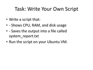 Task: Write Your Own Script
• Write a script that:
• - Shows CPU, RAM, and disk usage
• - Saves the output into a file called
system_report.txt
• Run the script on your Ubuntu VM.
 