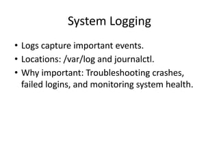 System Logging
• Logs capture important events.
• Locations: /var/log and journalctl.
• Why important: Troubleshooting crashes,
failed logins, and monitoring system health.
 