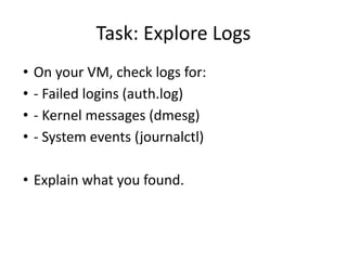 Task: Explore Logs
• On your VM, check logs for:
• - Failed logins (auth.log)
• - Kernel messages (dmesg)
• - System events (journalctl)
• Explain what you found.
 
