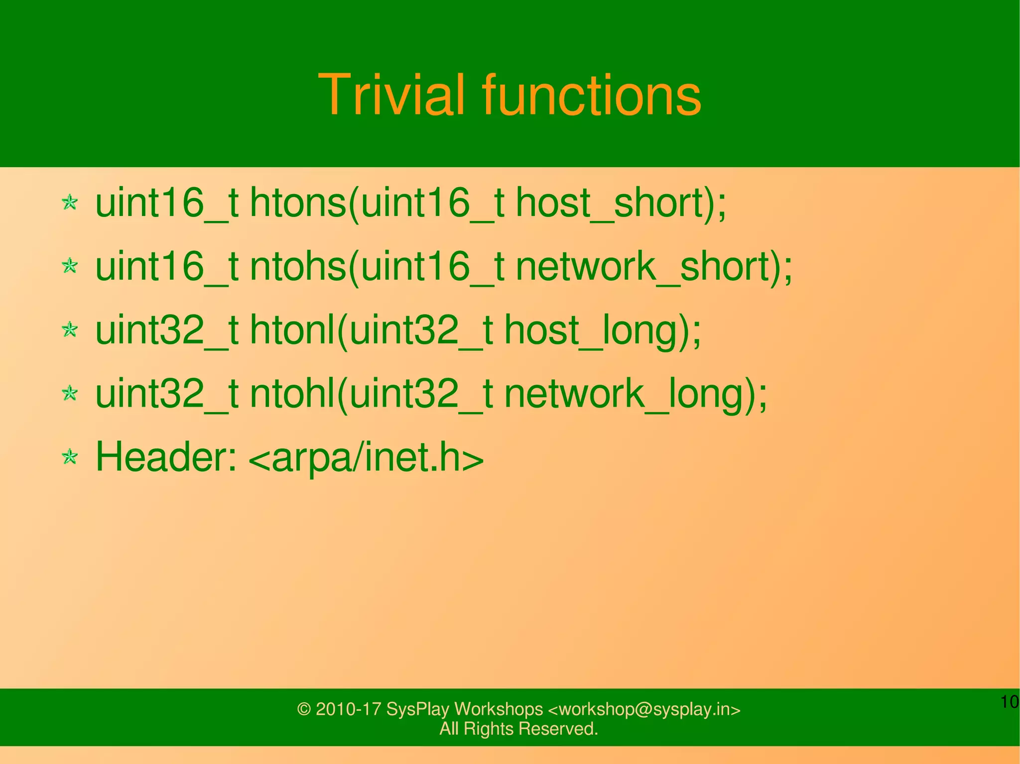 10© 2010-17 SysPlay Workshops <workshop@sysplay.in>
All Rights Reserved.
Trivial functions
uint16_t htons(uint16_t host_short);
uint16_t ntohs(uint16_t network_short);
uint32_t htonl(uint32_t host_long);
uint32_t ntohl(uint32_t network_long);
Header: <arpa/inet.h>
 