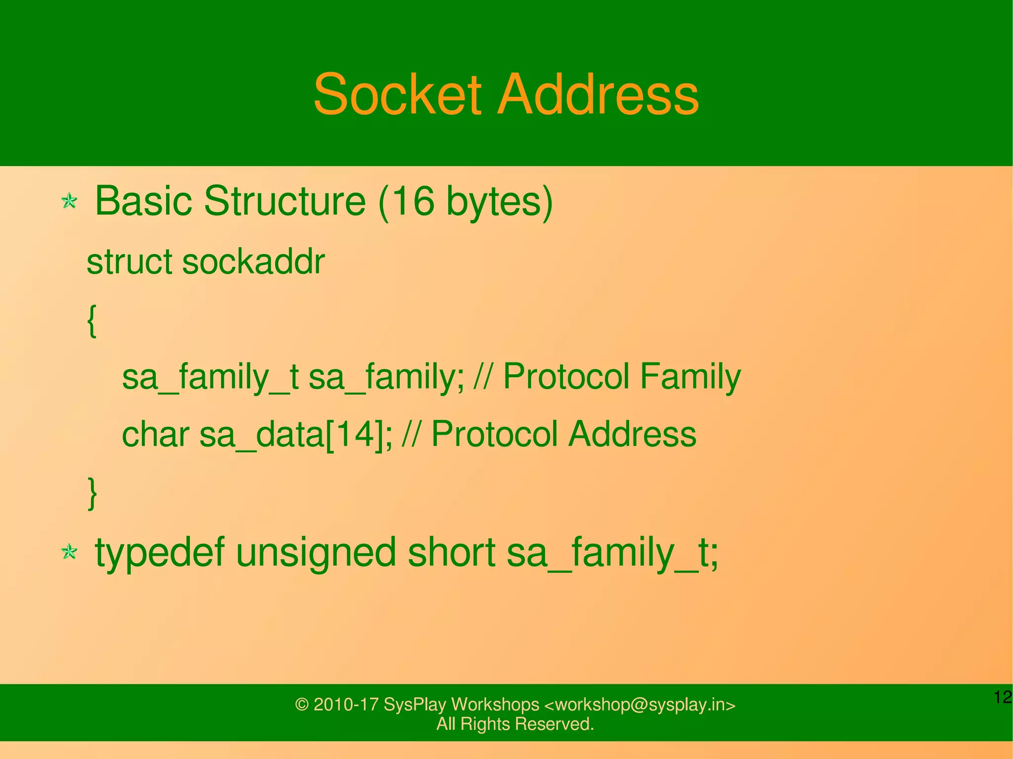 12© 2010-17 SysPlay Workshops <workshop@sysplay.in>
All Rights Reserved.
Socket Address
Basic Structure (16 bytes)
struct sockaddr
{
sa_family_t sa_family; // Protocol Family
char sa_data[14]; // Protocol Address
}
typedef unsigned short sa_family_t;
 