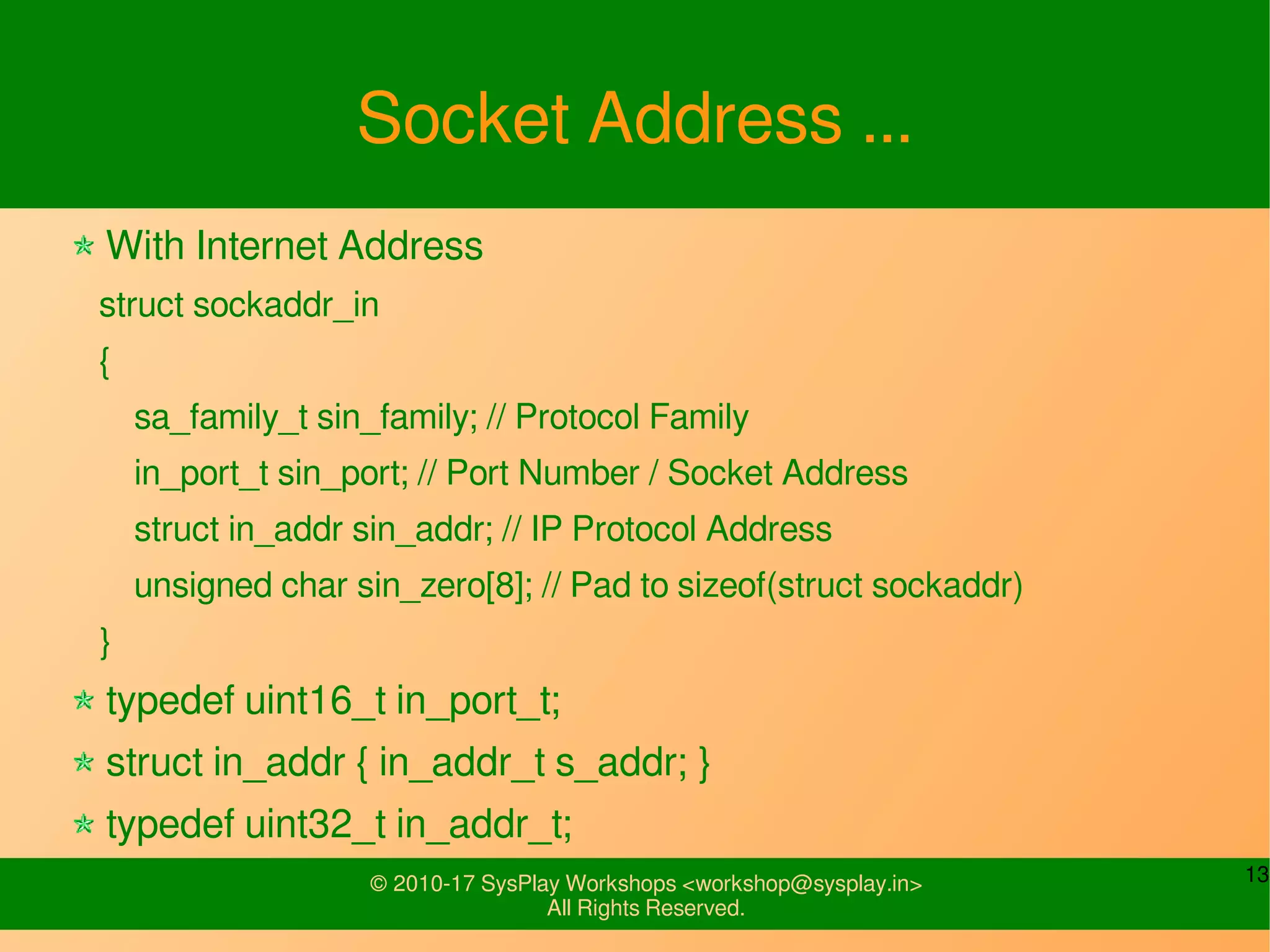 13© 2010-17 SysPlay Workshops <workshop@sysplay.in>
All Rights Reserved.
Socket Address ...
With Internet Address
struct sockaddr_in
{
sa_family_t sin_family; // Protocol Family
in_port_t sin_port; // Port Number / Socket Address
struct in_addr sin_addr; // IP Protocol Address
unsigned char sin_zero[8]; // Pad to sizeof(struct sockaddr)
}
typedef uint16_t in_port_t;
struct in_addr { in_addr_t s_addr; }
typedef uint32_t in_addr_t;
 