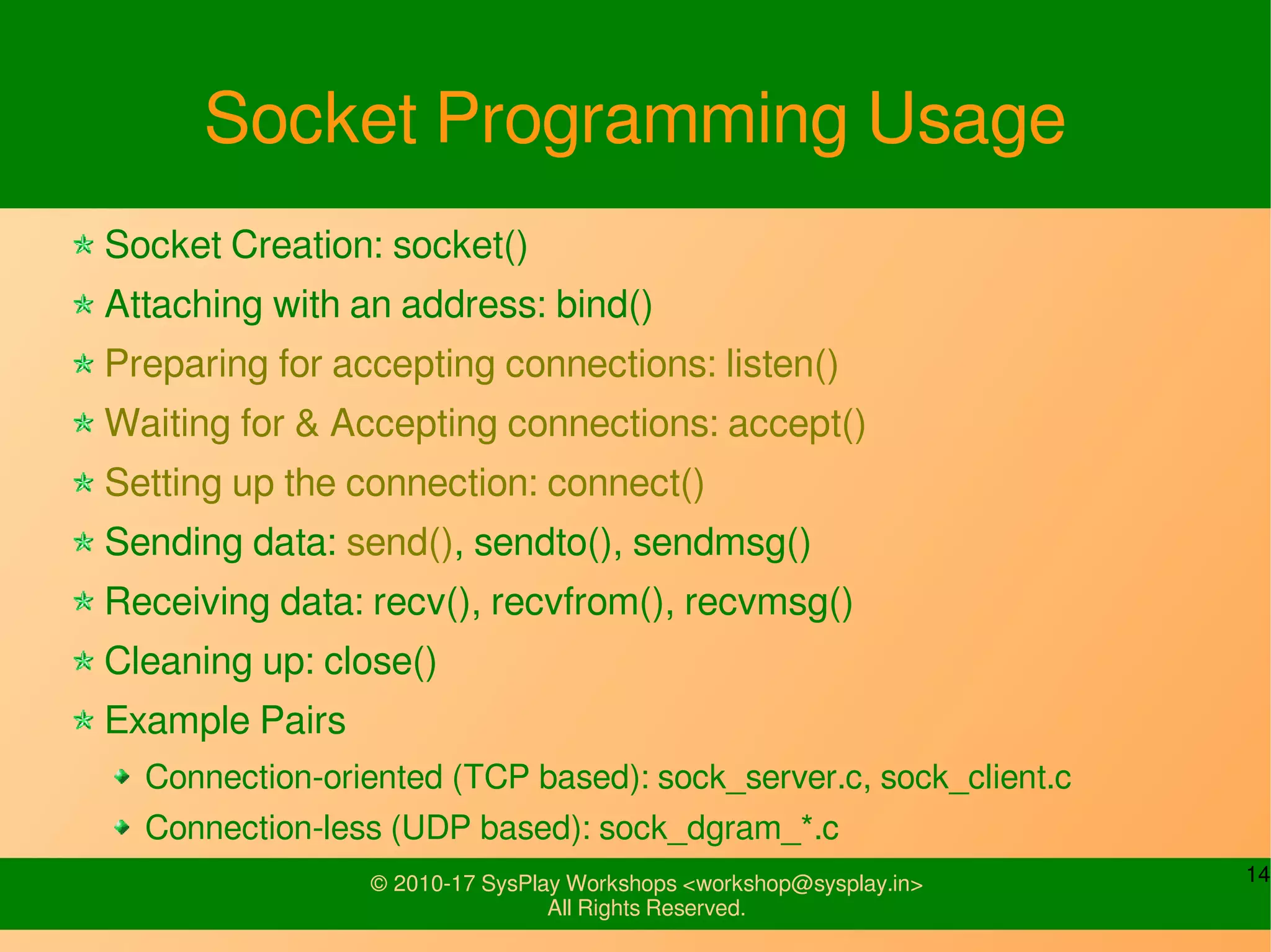 14© 2010-17 SysPlay Workshops <workshop@sysplay.in>
All Rights Reserved.
Socket Programming Usage
Socket Creation: socket()
Attaching with an address: bind()
Preparing for accepting connections: listen()
Waiting for & Accepting connections: accept()
Setting up the connection: connect()
Sending data: send(), sendto(), sendmsg()
Receiving data: recv(), recvfrom(), recvmsg()
Cleaning up: close()
Example Pairs
Connection-oriented (TCP based): sock_server.c, sock_client.c
Connection-less (UDP based): sock_dgram_*.c
 