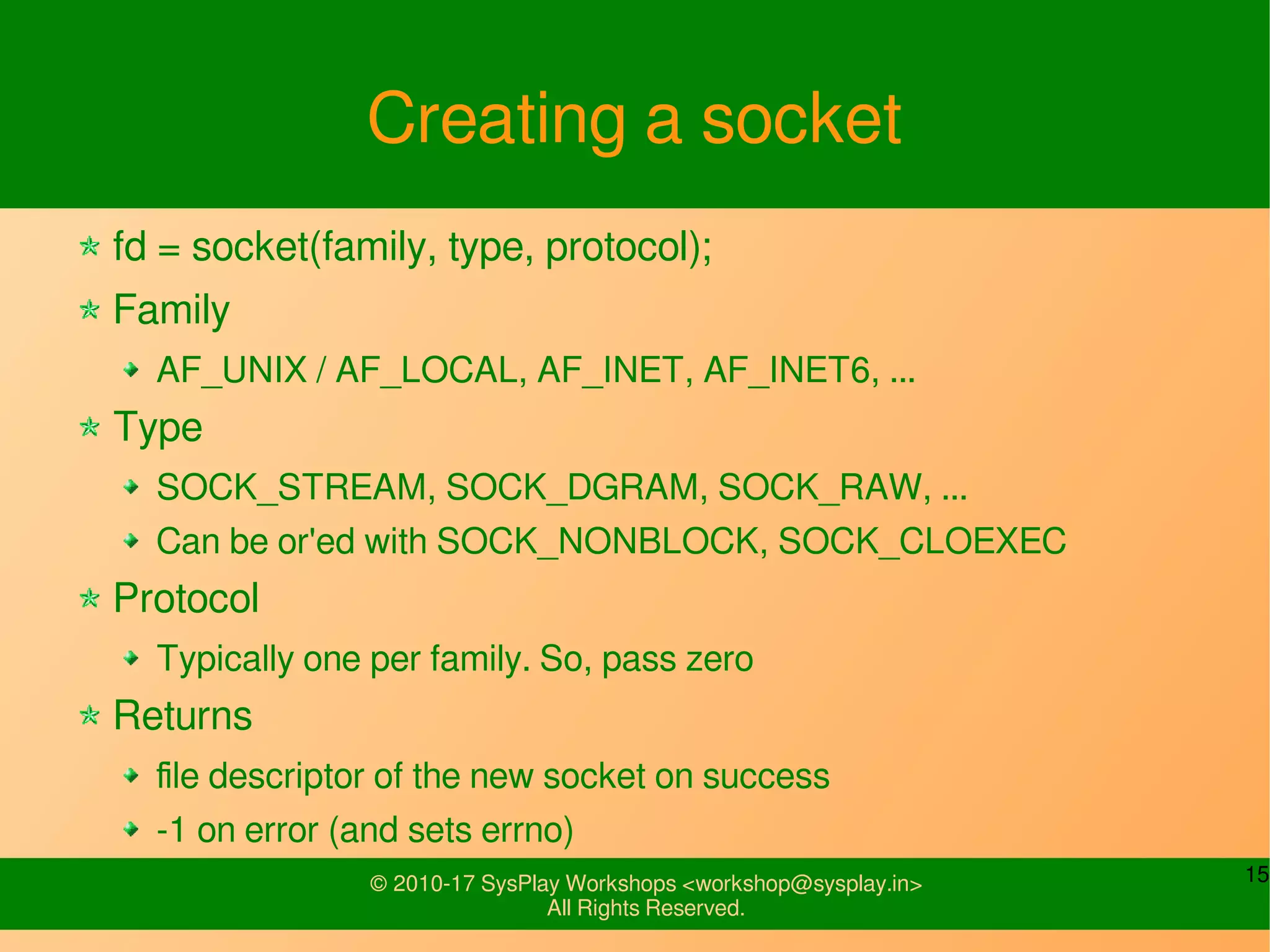 15© 2010-17 SysPlay Workshops <workshop@sysplay.in>
All Rights Reserved.
Creating a socket
fd = socket(family, type, protocol);
Family
AF_UNIX / AF_LOCAL, AF_INET, AF_INET6, ...
Type
SOCK_STREAM, SOCK_DGRAM, SOCK_RAW, ...
Can be or'ed with SOCK_NONBLOCK, SOCK_CLOEXEC
Protocol
Typically one per family. So, pass zero
Returns
file descriptor of the new socket on success
-1 on error (and sets errno)
 