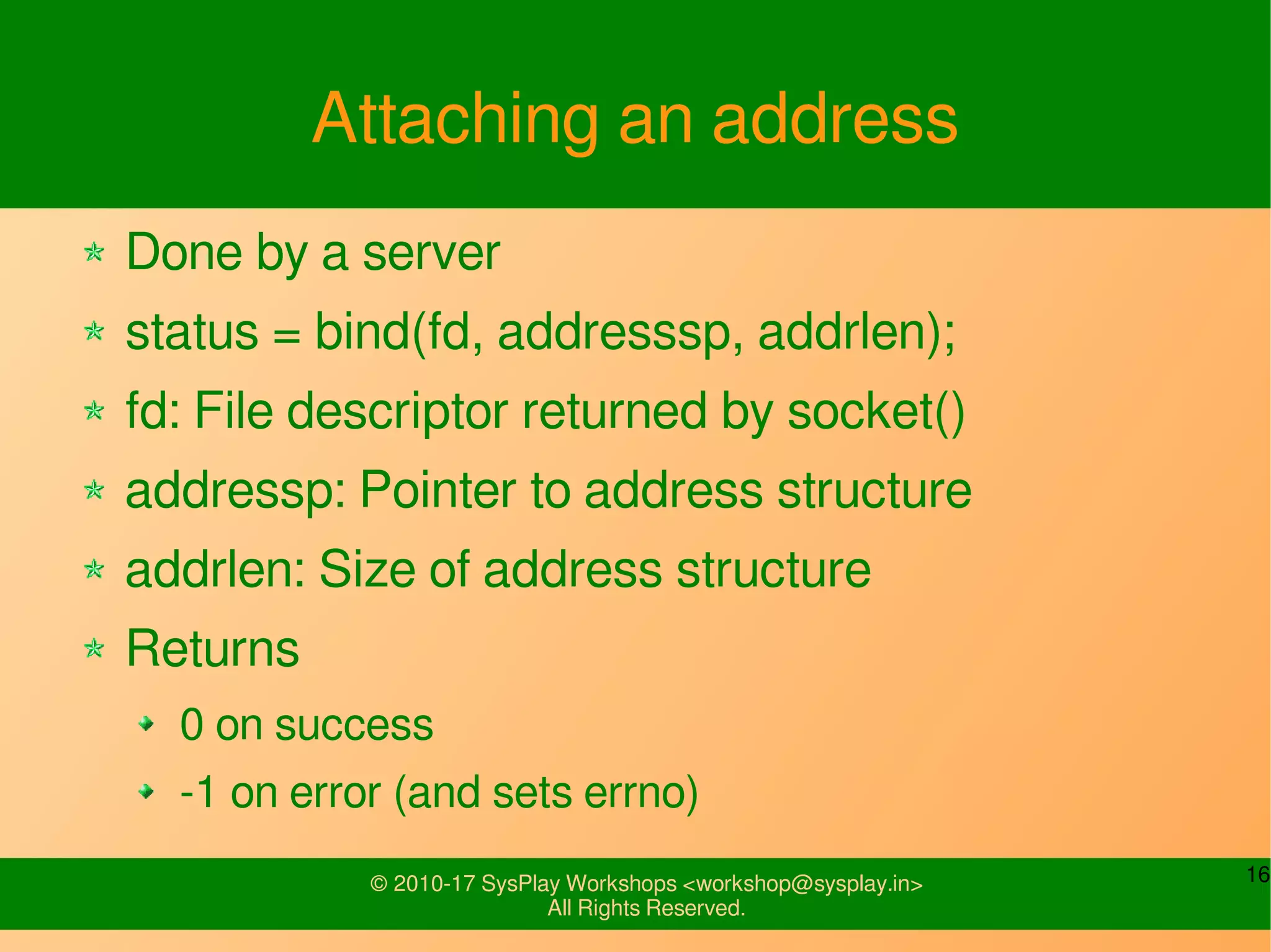 16© 2010-17 SysPlay Workshops <workshop@sysplay.in>
All Rights Reserved.
Attaching an address
Done by a server
status = bind(fd, addresssp, addrlen);
fd: File descriptor returned by socket()
addressp: Pointer to address structure
addrlen: Size of address structure
Returns
0 on success
-1 on error (and sets errno)
 
