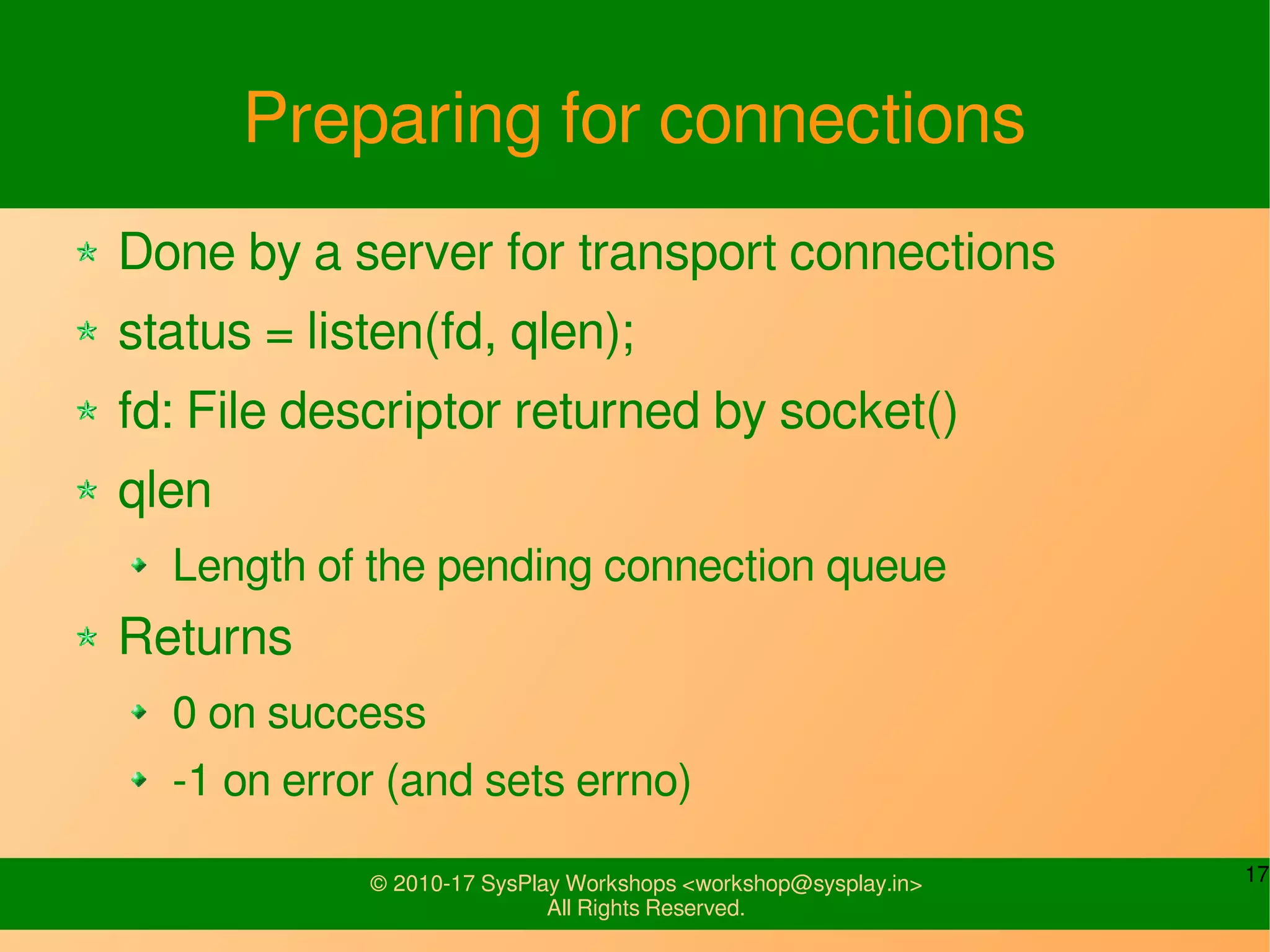 17© 2010-17 SysPlay Workshops <workshop@sysplay.in>
All Rights Reserved.
Preparing for connections
Done by a server for transport connections
status = listen(fd, qlen);
fd: File descriptor returned by socket()
qlen
Length of the pending connection queue
Returns
0 on success
-1 on error (and sets errno)
 