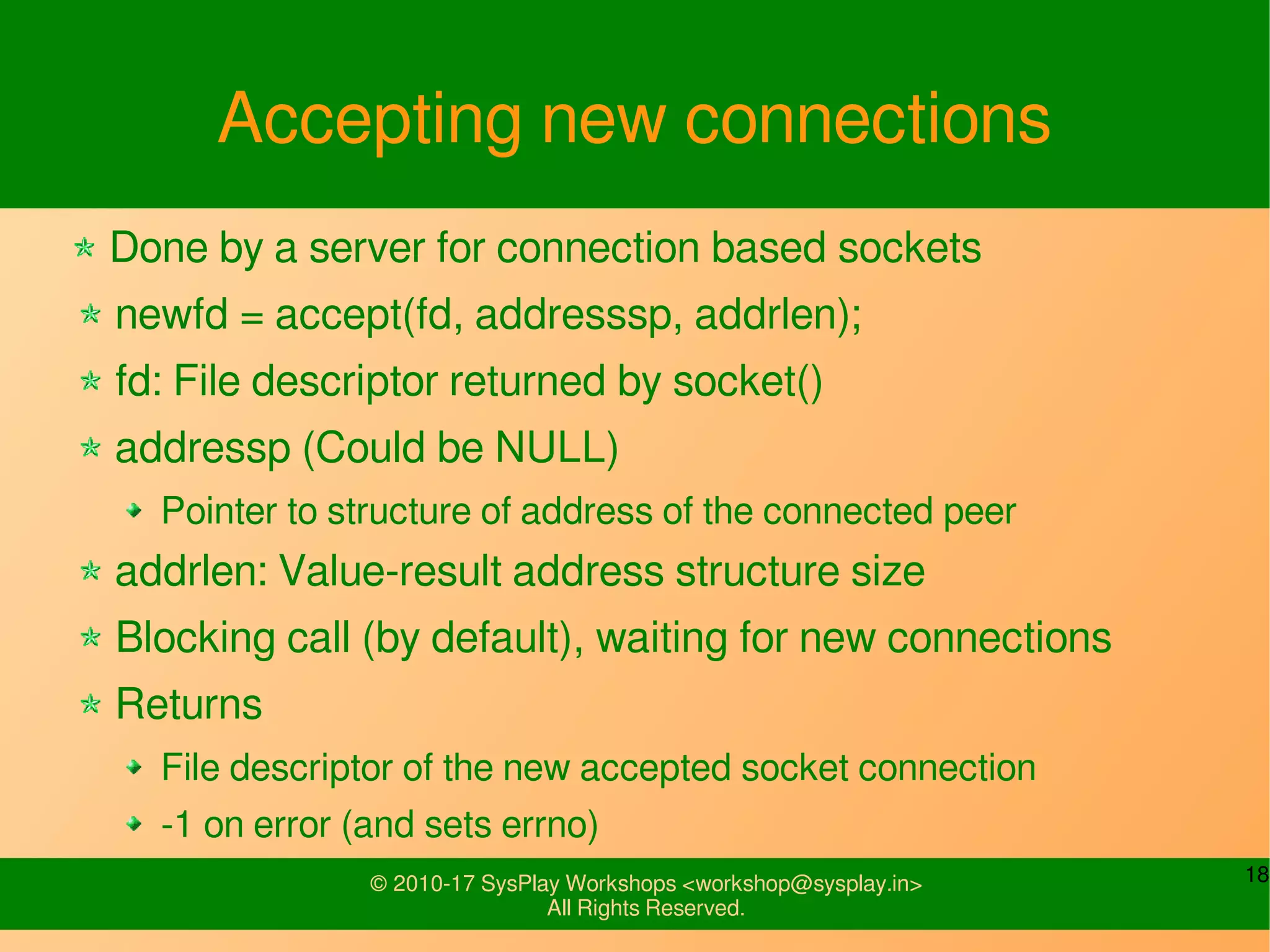 18© 2010-17 SysPlay Workshops <workshop@sysplay.in>
All Rights Reserved.
Accepting new connections
Done by a server for connection based sockets
newfd = accept(fd, addresssp, addrlen);
fd: File descriptor returned by socket()
addressp (Could be NULL)
Pointer to structure of address of the connected peer
addrlen: Value-result address structure size
Blocking call (by default), waiting for new connections
Returns
File descriptor of the new accepted socket connection
-1 on error (and sets errno)
 