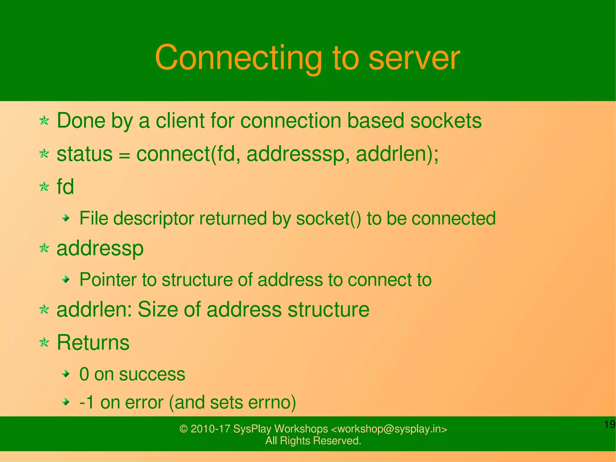 19© 2010-17 SysPlay Workshops <workshop@sysplay.in>
All Rights Reserved.
Connecting to server
Done by a client for connection based sockets
status = connect(fd, addresssp, addrlen);
fd
File descriptor returned by socket() to be connected
addressp
Pointer to structure of address to connect to
addrlen: Size of address structure
Returns
0 on success
-1 on error (and sets errno)
 