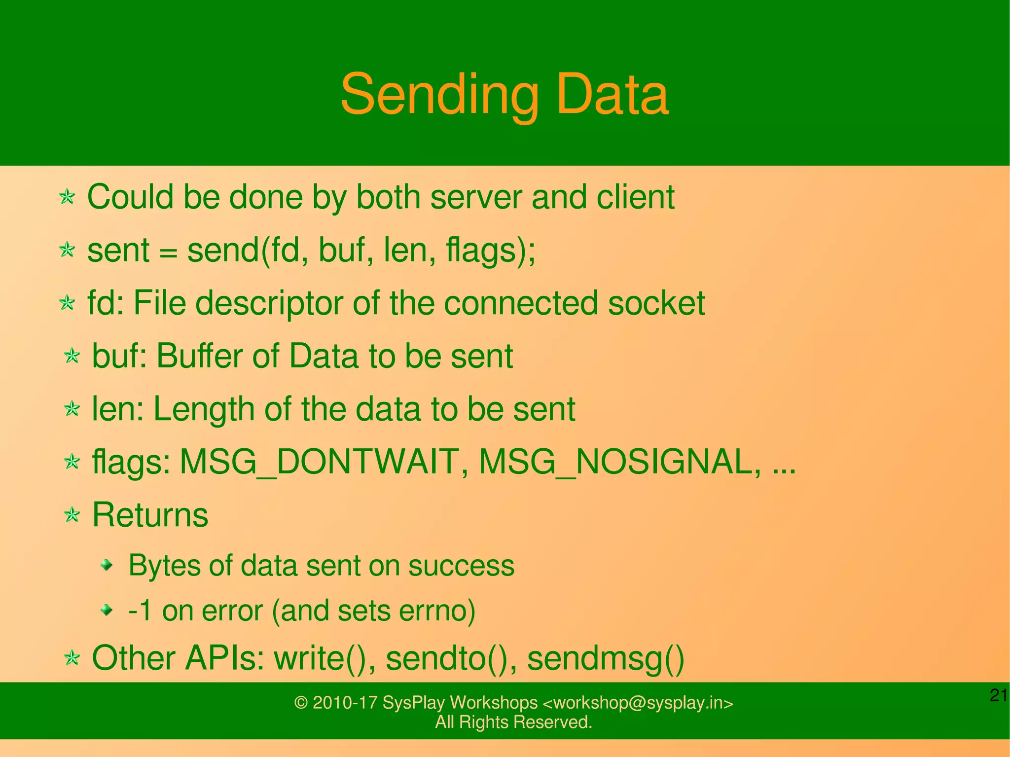 21© 2010-17 SysPlay Workshops <workshop@sysplay.in>
All Rights Reserved.
Sending Data
Could be done by both server and client
sent = send(fd, buf, len, flags);
fd: File descriptor of the connected socket
buf: Buffer of Data to be sent
len: Length of the data to be sent
flags: MSG_DONTWAIT, MSG_NOSIGNAL, ...
Returns
Bytes of data sent on success
-1 on error (and sets errno)
Other APIs: write(), sendto(), sendmsg()
 