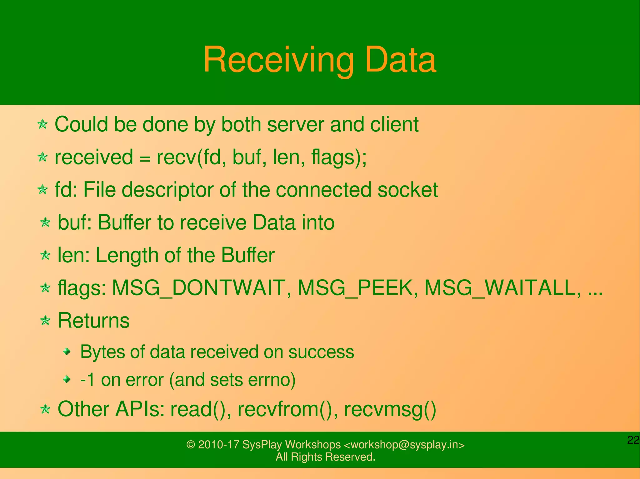 22© 2010-17 SysPlay Workshops <workshop@sysplay.in>
All Rights Reserved.
Receiving Data
Could be done by both server and client
received = recv(fd, buf, len, flags);
fd: File descriptor of the connected socket
buf: Buffer to receive Data into
len: Length of the Buffer
flags: MSG_DONTWAIT, MSG_PEEK, MSG_WAITALL, ...
Returns
Bytes of data received on success
-1 on error (and sets errno)
Other APIs: read(), recvfrom(), recvmsg()
 