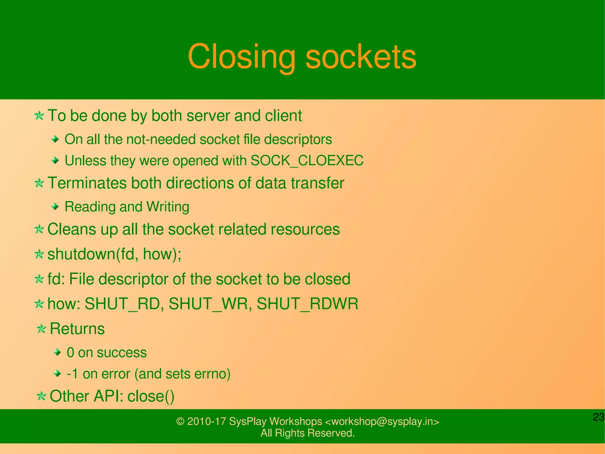 23© 2010-17 SysPlay Workshops <workshop@sysplay.in>
All Rights Reserved.
Closing sockets
To be done by both server and client
On all the not-needed socket file descriptors
Unless they were opened with SOCK_CLOEXEC
Terminates both directions of data transfer
Reading and Writing
Cleans up all the socket related resources
shutdown(fd, how);
fd: File descriptor of the socket to be closed
how: SHUT_RD, SHUT_WR, SHUT_RDWR
Returns
0 on success
-1 on error (and sets errno)
Other API: close()
 
