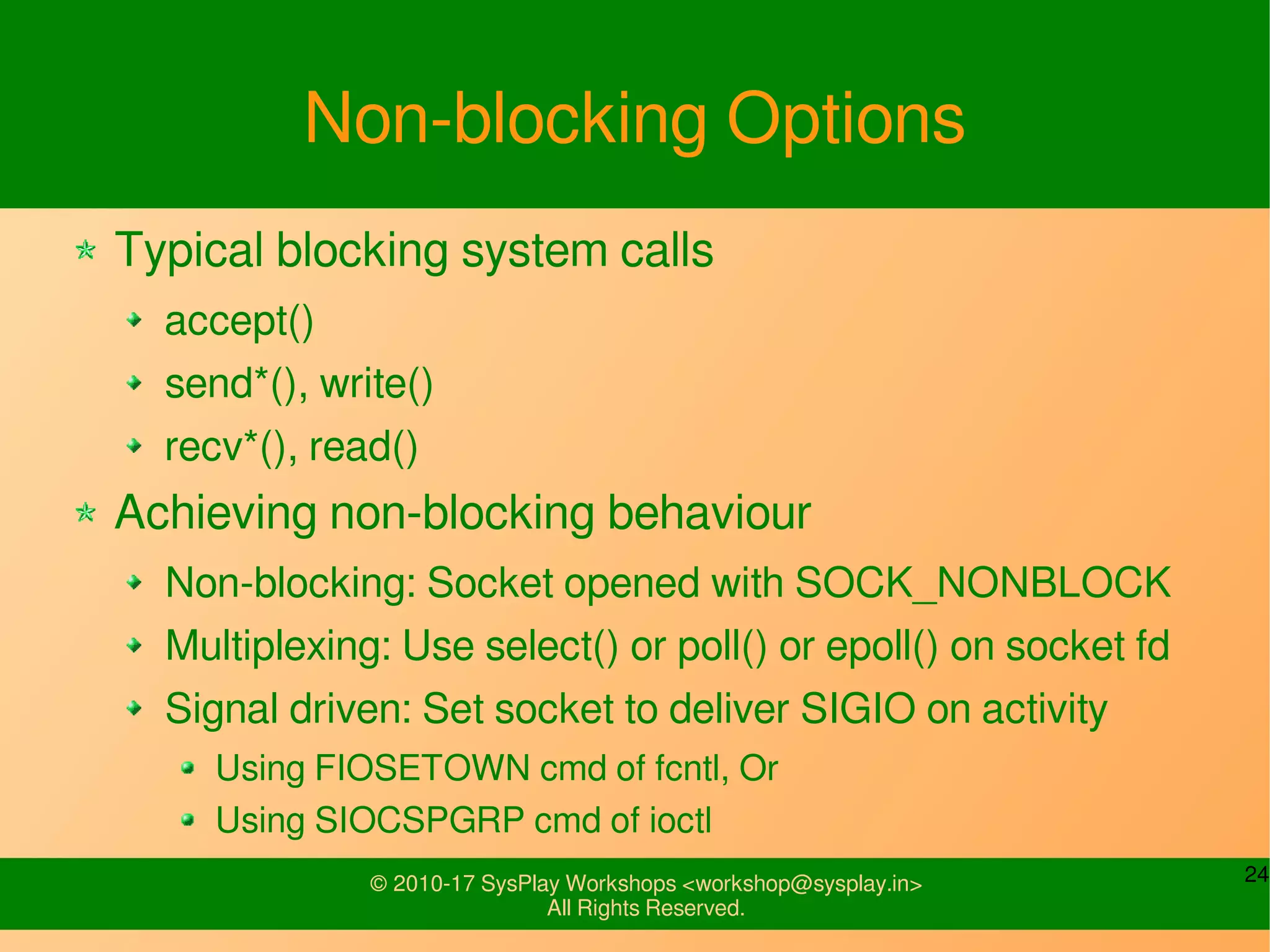 24© 2010-17 SysPlay Workshops <workshop@sysplay.in>
All Rights Reserved.
Non-blocking Options
Typical blocking system calls
accept()
send*(), write()
recv*(), read()
Achieving non-blocking behaviour
Non-blocking: Socket opened with SOCK_NONBLOCK
Multiplexing: Use select() or poll() or epoll() on socket fd
Signal driven: Set socket to deliver SIGIO on activity
Using FIOSETOWN cmd of fcntl, Or
Using SIOCSPGRP cmd of ioctl
 
