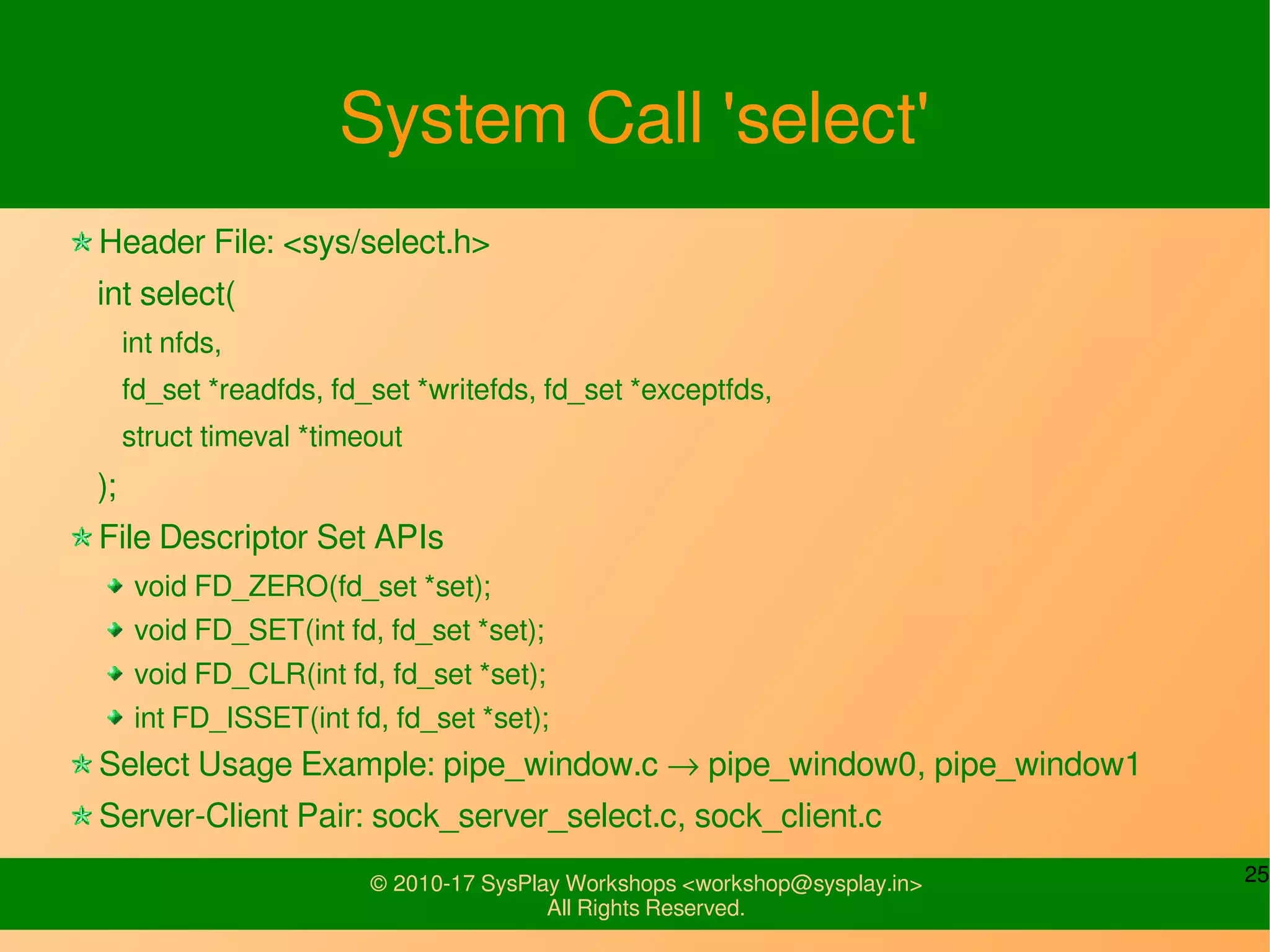 25© 2010-17 SysPlay Workshops <workshop@sysplay.in>
All Rights Reserved.
System Call 'select'
Header File: <sys/select.h>
int select(
int nfds,
fd_set *readfds, fd_set *writefds, fd_set *exceptfds,
struct timeval *timeout
);
File Descriptor Set APIs
void FD_ZERO(fd_set *set);
void FD_SET(int fd, fd_set *set);
void FD_CLR(int fd, fd_set *set);
int FD_ISSET(int fd, fd_set *set);
Select Usage Example: pipe_window.c → pipe_window0, pipe_window1
Server-Client Pair: sock_server_select.c, sock_client.c
 