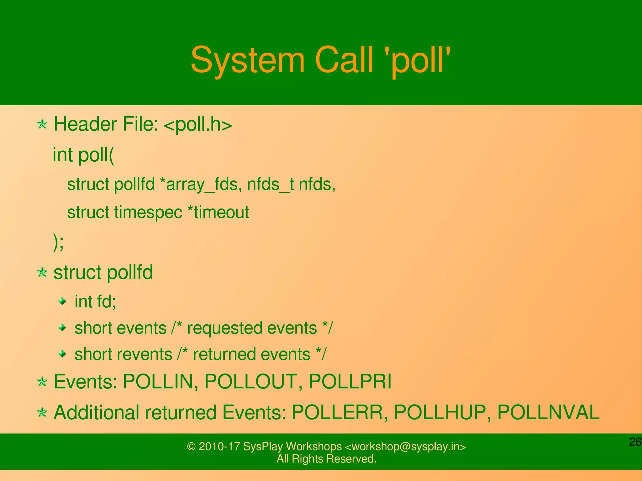 26© 2010-17 SysPlay Workshops <workshop@sysplay.in>
All Rights Reserved.
System Call 'poll'
Header File: <poll.h>
int poll(
struct pollfd *array_fds, nfds_t nfds,
struct timespec *timeout
);
struct pollfd
int fd;
short events /* requested events */
short revents /* returned events */
Events: POLLIN, POLLOUT, POLLPRI
Additional returned Events: POLLERR, POLLHUP, POLLNVAL
 
