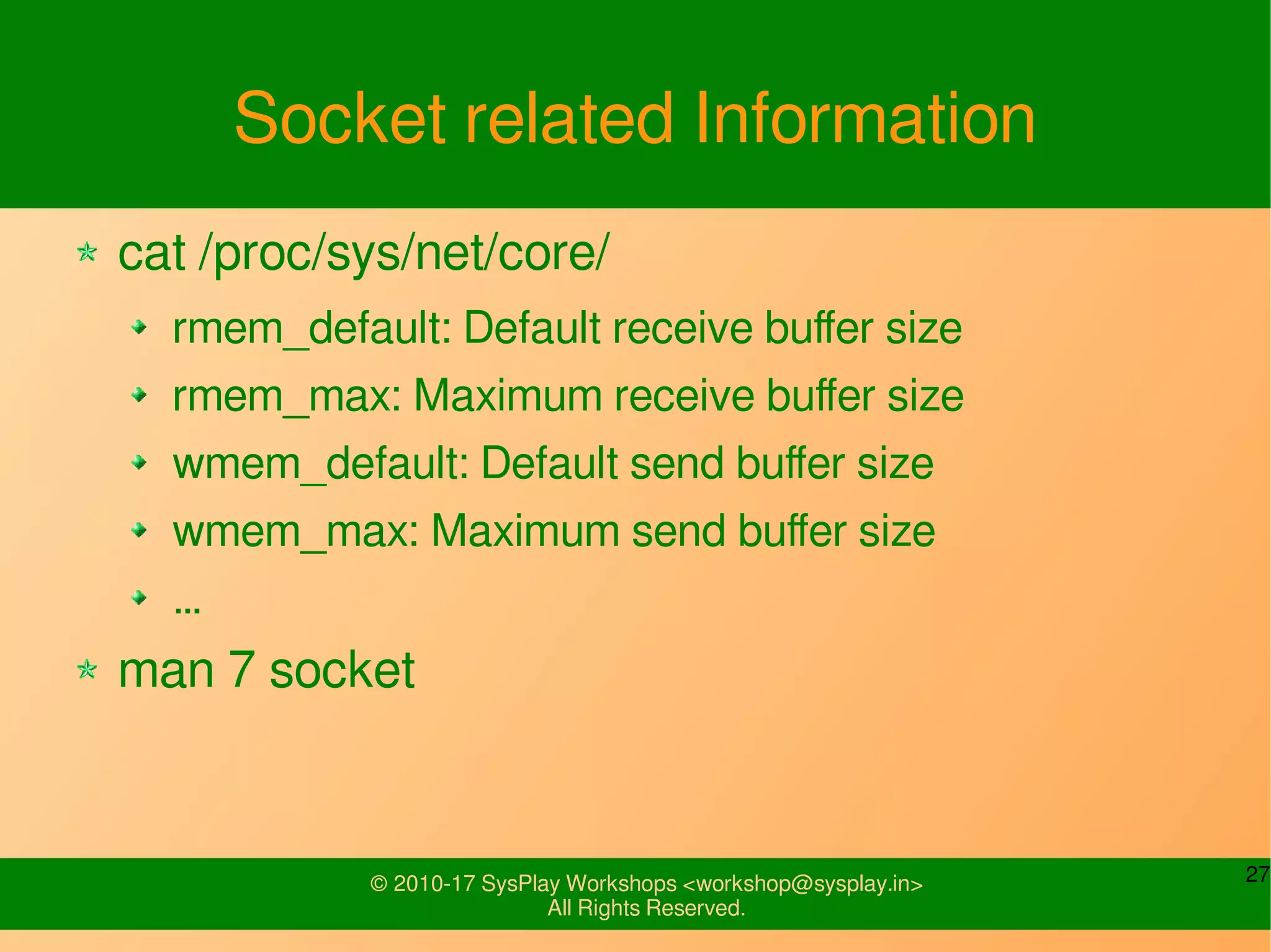 27© 2010-17 SysPlay Workshops <workshop@sysplay.in>
All Rights Reserved.
Socket related Information
cat /proc/sys/net/core/
rmem_default: Default receive buffer size
rmem_max: Maximum receive buffer size
wmem_default: Default send buffer size
wmem_max: Maximum send buffer size
…
man 7 socket
 