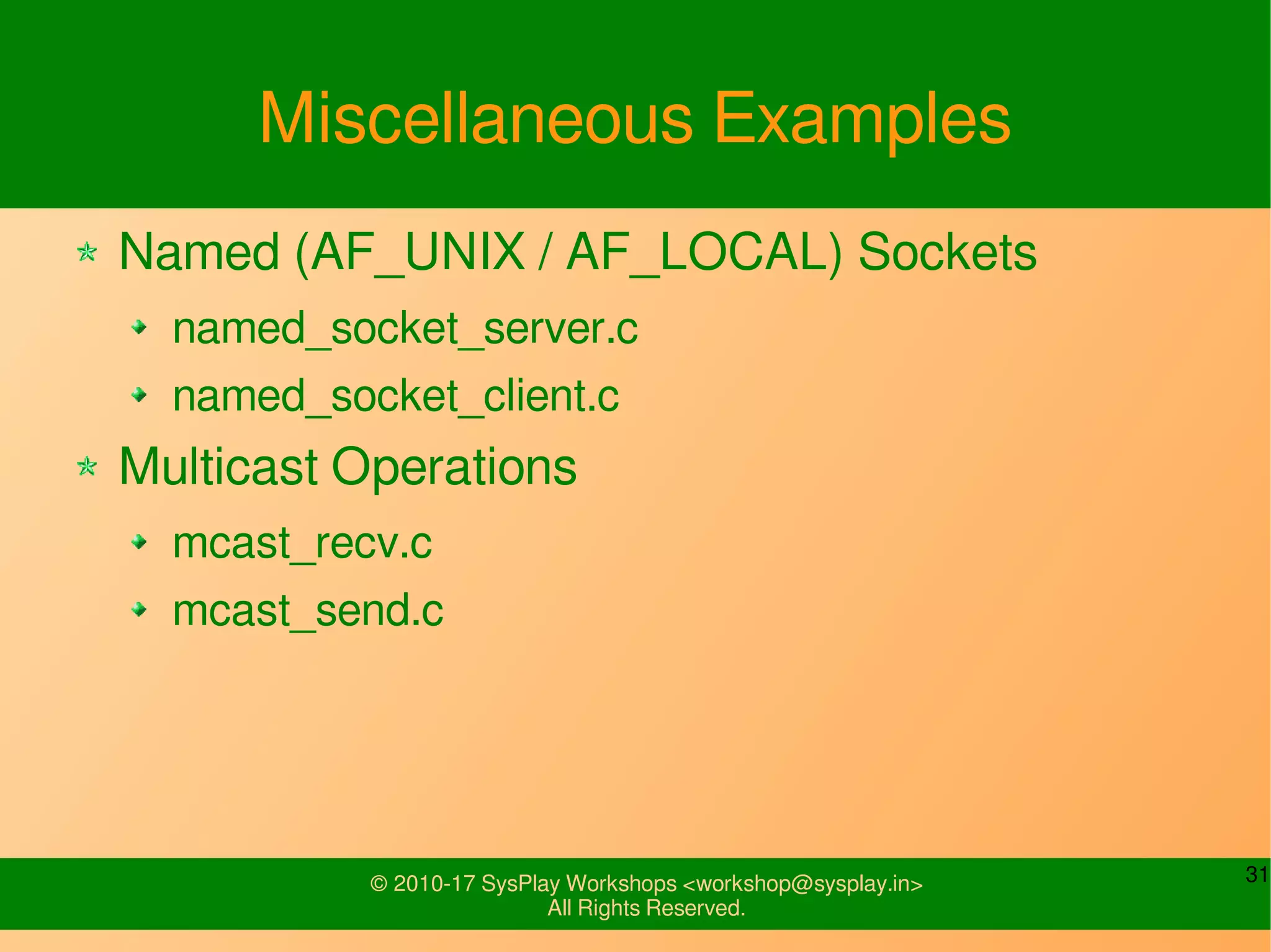 31© 2010-17 SysPlay Workshops <workshop@sysplay.in>
All Rights Reserved.
Miscellaneous Examples
Named (AF_UNIX / AF_LOCAL) Sockets
named_socket_server.c
named_socket_client.c
Multicast Operations
mcast_recv.c
mcast_send.c
 