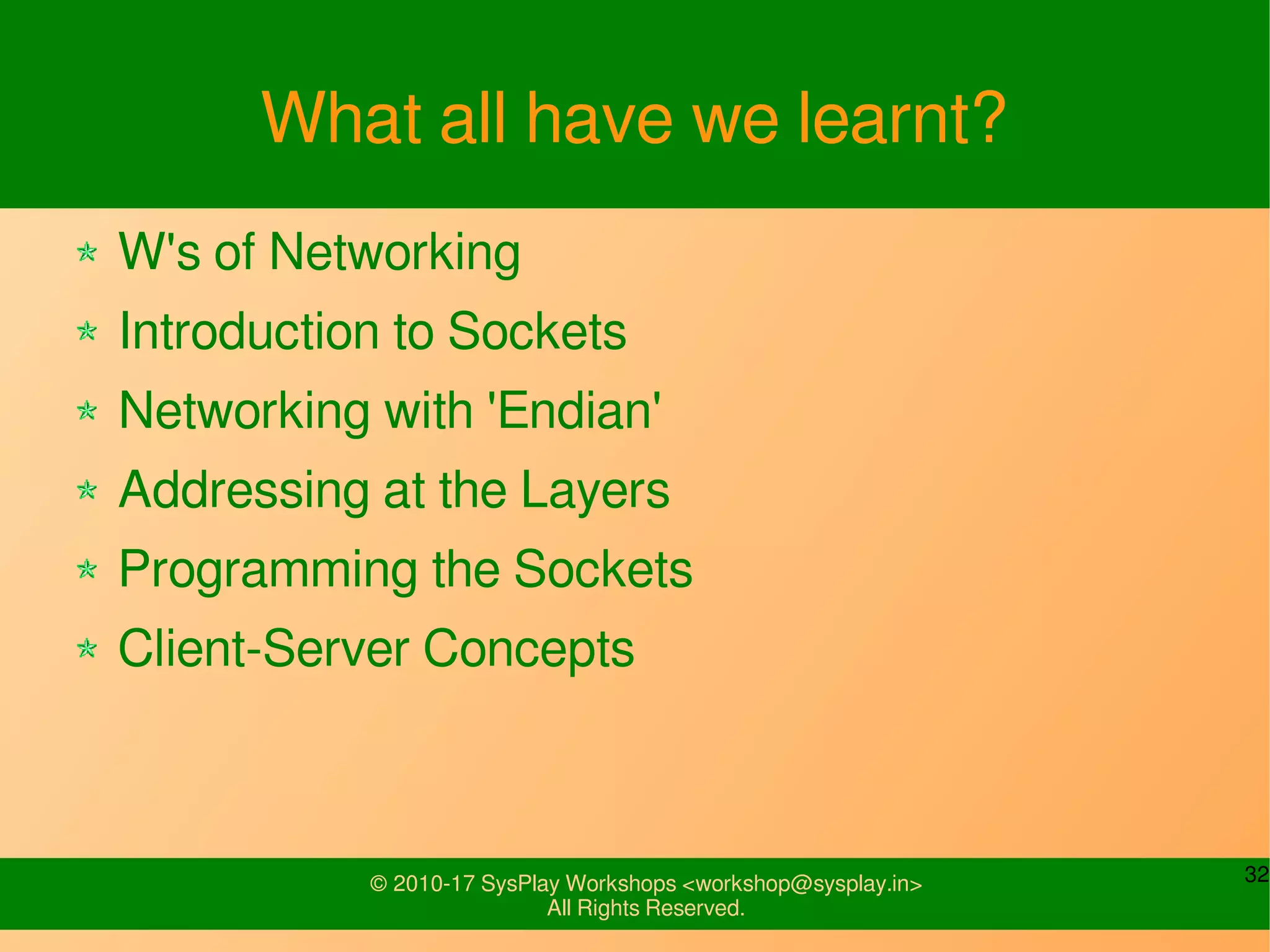 32© 2010-17 SysPlay Workshops <workshop@sysplay.in>
All Rights Reserved.
What all have we learnt?
W's of Networking
Introduction to Sockets
Networking with 'Endian'
Addressing at the Layers
Programming the Sockets
Client-Server Concepts
 