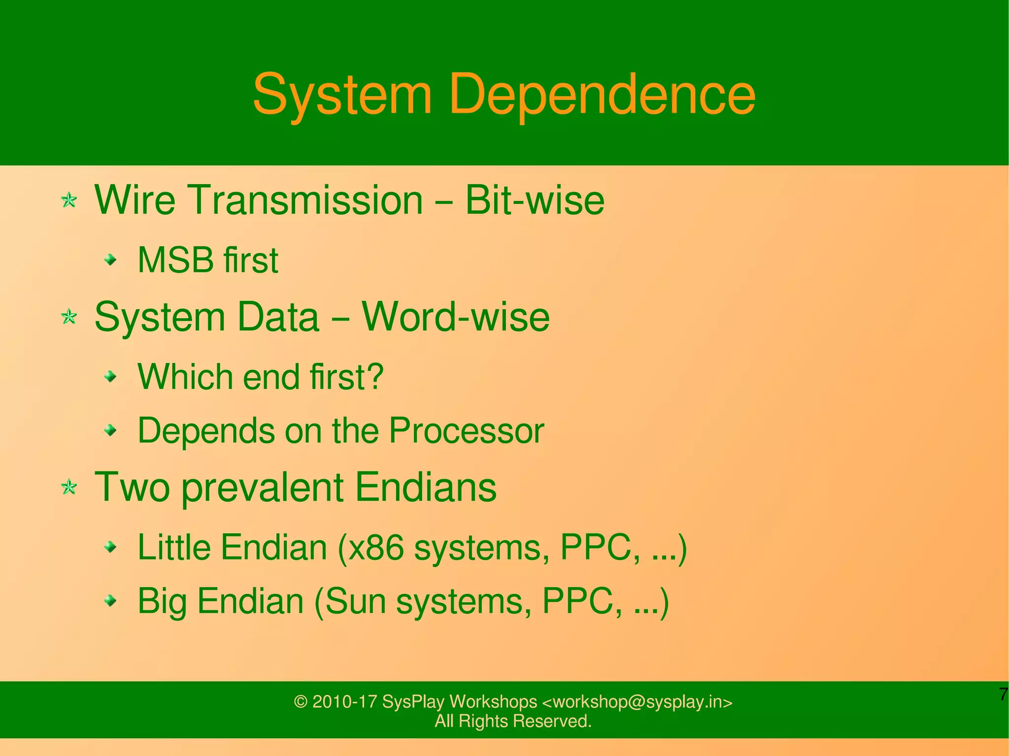 7© 2010-17 SysPlay Workshops <workshop@sysplay.in>
All Rights Reserved.
System Dependence
Wire Transmission – Bit-wise
MSB first
System Data – Word-wise
Which end first?
Depends on the Processor
Two prevalent Endians
Little Endian (x86 systems, PPC, ...)
Big Endian (Sun systems, PPC, ...)
 