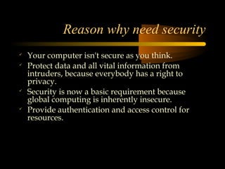 Reason why need security

    Your computer isn't secure as you think.

    Protect data and all vital information from
    intruders, because everybody has a right to
    privacy.

    Security is now a basic requirement because
    global computing is inherently insecure.

    Provide authentication and access control for
    resources.
 