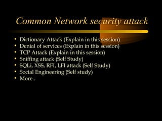 Common Network security attack
•   Dictionary Attack (Explain in this session)
•   Denial of services (Explain in this session)
•   TCP Attack (Explain in this session)
•   Sniffing attack (Self Study)
•   SQLi, XSS, RFI, LFI attack (Self Study)
•   Social Engineering (Self study)
•   More..
 