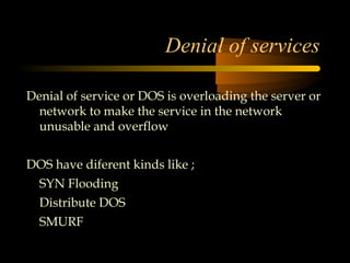 Denial of services

Denial of service or DOS is overloading the server or
  network to make the service in the network
  unusable and overflow


DOS have diferent kinds like ;
1. SYN Flooding
2. Distribute DOS
3. SMURF
 