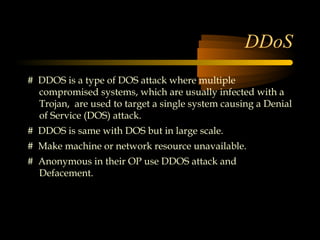 DDoS
# DDOS is a type of DOS attack where multiple
  compromised systems, which are usually infected with a
  Trojan, are used to target a single system causing a Denial
  of Service (DOS) attack.
# DDOS is same with DOS but in large scale.
# Make machine or network resource unavailable.
# Anonymous in their OP use DDOS attack and
  Defacement.
 
