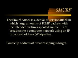 SMURF
The Smurf Attack is a denial-of-service attack in
  which large amounts of ICMP packets with
  the intended victim's spoofed source IP are
  broadcast to a computer network using an IP
  Broadcast address (Wikipedia).

Source ip addrees of broadcast ping is forget.
 