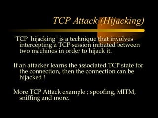 TCP Attack (Hijacking)
"TCP hijacking" is a technique that involves
  intercepting a TCP session initiated between
  two machines in order to hijack it.

If an attacker learns the associated TCP state for
   the connection, then the connection can be
   hijacked !

More TCP Attack example ; spoofing, MITM,
 sniffing and more.
 