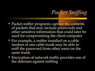 Packet Sniffing
• Packet sniffer programs capture the contents
  of packets that may include passwords and
  other sensitive information that could later be
  used for compromising the client computer
• For example, a sniffer installed on a cable
  modem in one cable trunk may be able to
  sniff the password from other users on the
  same trunk
• Encryption of network traffic provides one of
  the defenses against sniffing
 