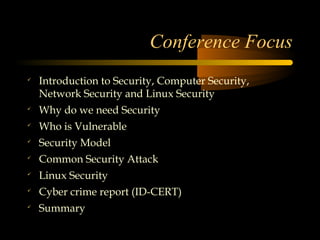 Conference Focus

    Introduction to Security, Computer Security,
    Network Security and Linux Security

    Why do we need Security

    Who is Vulnerable

    Security Model

    Common Security Attack

    Linux Security

    Cyber crime report (ID-CERT)

    Summary
 