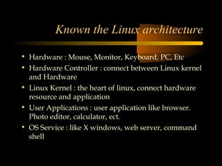 Known the Linux architecture

• Hardware : Mouse, Monitor, Keyboard, PC, Etc
• Hardware Controller : connect between Linux kernel
  and Hardware
• Linux Kernel : the heart of linux, connect hardware
  resource and application
• User Applications : user application like browser.
  Photo editor, calculator, ect.
• OS Service : like X windows, web server, command
  shell
 