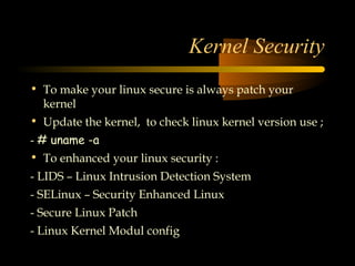 Kernel Security
• To make your linux secure is always patch your
  kernel
• Update the kernel, to check linux kernel version use ;
- # uname -a
• To enhanced your linux security :
- LIDS – Linux Intrusion Detection System
- SELinux – Security Enhanced Linux
- Secure Linux Patch
- Linux Kernel Modul config
 
