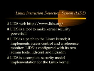 Linux Instrusion Detection System (LIDS)

# LIDS web http://www.lids.org/
# LIDS is a tool to make kernel security
  powerfull
# LIDS is a patch to the Linux kernel; it
  implements access control and a reference
  monitor. LIDS is configured with its two
  admin tools, lidsconf and lidsadm
# LIDS is a complete security model
  implementation for the Linux kernel.
 