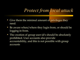 Protect from local attack
• Give them the minimal amount of privileges they
  need.
• Be aware when/where they login from, or should be
  logging in from.
• The creation of group user-id's should be absolutely
  prohibited. User accounts also provide
  accountability, and this is not possible with group
  accounts
 