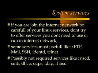 System services
# if you are join the internet network be
  carefull of your linux services, dont try
  to offer services you dont need to use or
  run in internet network,
# some services most usefull like ; FTP,
  Mail, SSH, identd, telnet
# Possibly not required services like ; nscd,
  smb, dhcp, cups, ldap, rhnsd
 