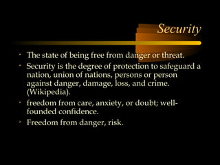 Security

    The state of being free from danger or threat.

    Security is the degree of protection to safeguard a
    nation, union of nations, persons or person
    against danger, damage, loss, and crime.
    (Wikipedia).

    freedom from care, anxiety, or doubt; well-
    founded confidence.

    Freedom from danger, risk.
 